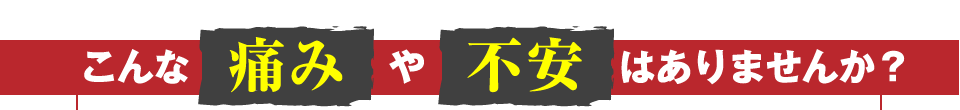 こんな痛みや不安はありませんか？