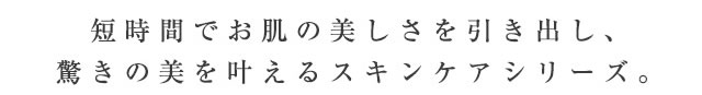 短時間でお肌の美しさを引き出し、驚きの美を叶えるスキンケアシリーズ。