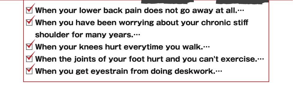 When your lower back pain does not go away at all.When you have been worrying about your chronic stiff shoulder for many years.When your knees hurt everytime you walk.When the joints of your foot hurt and you can't exercise.When you get eyestrain from doing deskwork.