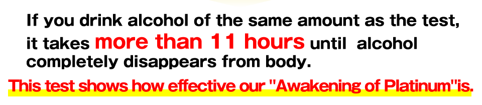 If you drink alcohol of the same amount as the test, it takes more than 11 hours until  alcohol completely disappears from body.This test shows how effective our Awakening of Platinum is.