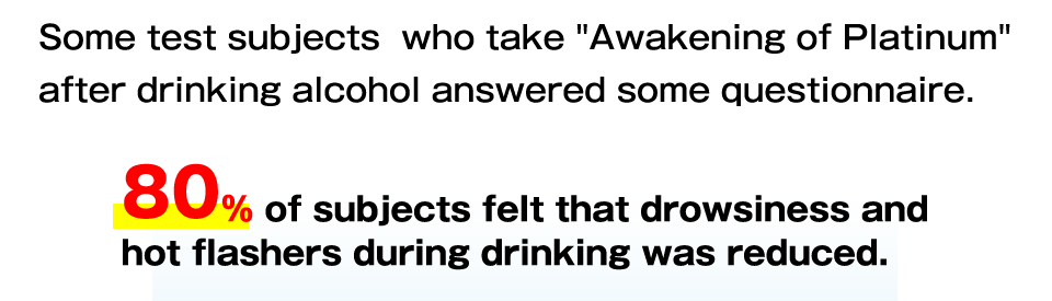 Some test subjects  who take Awakening of Platinum after drinking alcohol answered some questionnaire.
80% of subjects felt that drowsiness and hot flashers during drinking was reduced.
