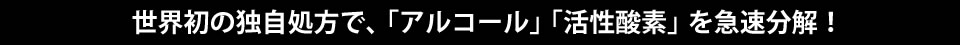 世界初の独自処方で、「アルコール」「活性酸素」を急速分解！